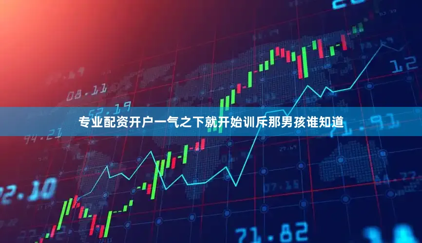 专业配资开户一气之下就开始训斥那男孩谁知道